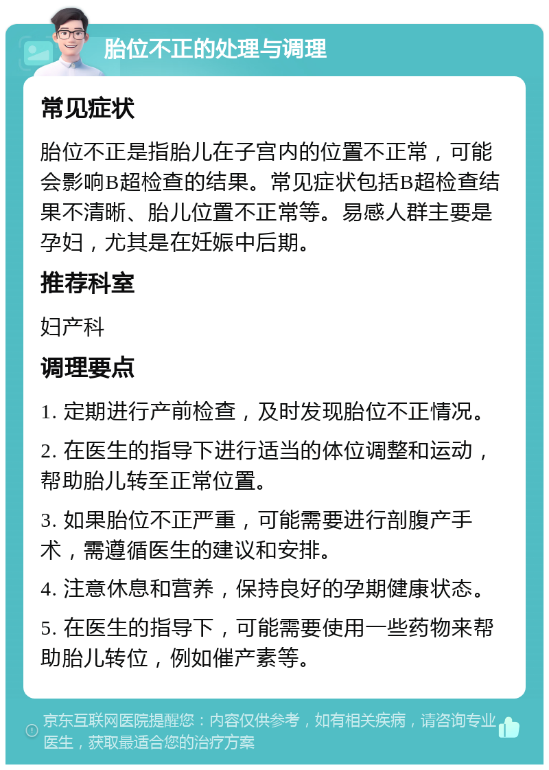 胎位不正的处理与调理 常见症状 胎位不正是指胎儿在子宫内的位置不正常，可能会影响B超检查的结果。常见症状包括B超检查结果不清晰、胎儿位置不正常等。易感人群主要是孕妇，尤其是在妊娠中后期。 推荐科室 妇产科 调理要点 1. 定期进行产前检查，及时发现胎位不正情况。 2. 在医生的指导下进行适当的体位调整和运动，帮助胎儿转至正常位置。 3. 如果胎位不正严重，可能需要进行剖腹产手术，需遵循医生的建议和安排。 4. 注意休息和营养，保持良好的孕期健康状态。 5. 在医生的指导下，可能需要使用一些药物来帮助胎儿转位，例如催产素等。