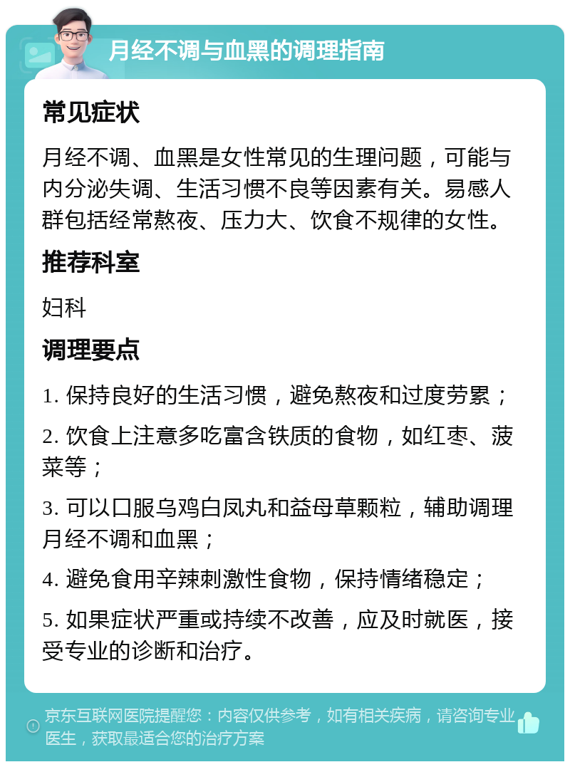 月经不调与血黑的调理指南 常见症状 月经不调、血黑是女性常见的生理问题，可能与内分泌失调、生活习惯不良等因素有关。易感人群包括经常熬夜、压力大、饮食不规律的女性。 推荐科室 妇科 调理要点 1. 保持良好的生活习惯，避免熬夜和过度劳累； 2. 饮食上注意多吃富含铁质的食物，如红枣、菠菜等； 3. 可以口服乌鸡白凤丸和益母草颗粒，辅助调理月经不调和血黑； 4. 避免食用辛辣刺激性食物，保持情绪稳定； 5. 如果症状严重或持续不改善，应及时就医，接受专业的诊断和治疗。