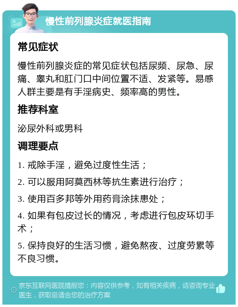 慢性前列腺炎症就医指南 常见症状 慢性前列腺炎症的常见症状包括尿频、尿急、尿痛、睾丸和肛门口中间位置不适、发紧等。易感人群主要是有手淫病史、频率高的男性。 推荐科室 泌尿外科或男科 调理要点 1. 戒除手淫，避免过度性生活； 2. 可以服用阿莫西林等抗生素进行治疗； 3. 使用百多邦等外用药膏涂抹患处； 4. 如果有包皮过长的情况，考虑进行包皮环切手术； 5. 保持良好的生活习惯，避免熬夜、过度劳累等不良习惯。