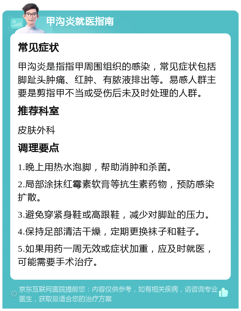 甲沟炎就医指南 常见症状 甲沟炎是指指甲周围组织的感染，常见症状包括脚趾头肿痛、红肿、有脓液排出等。易感人群主要是剪指甲不当或受伤后未及时处理的人群。 推荐科室 皮肤外科 调理要点 1.晚上用热水泡脚，帮助消肿和杀菌。 2.局部涂抹红霉素软膏等抗生素药物，预防感染扩散。 3.避免穿紧身鞋或高跟鞋，减少对脚趾的压力。 4.保持足部清洁干燥，定期更换袜子和鞋子。 5.如果用药一周无效或症状加重，应及时就医，可能需要手术治疗。