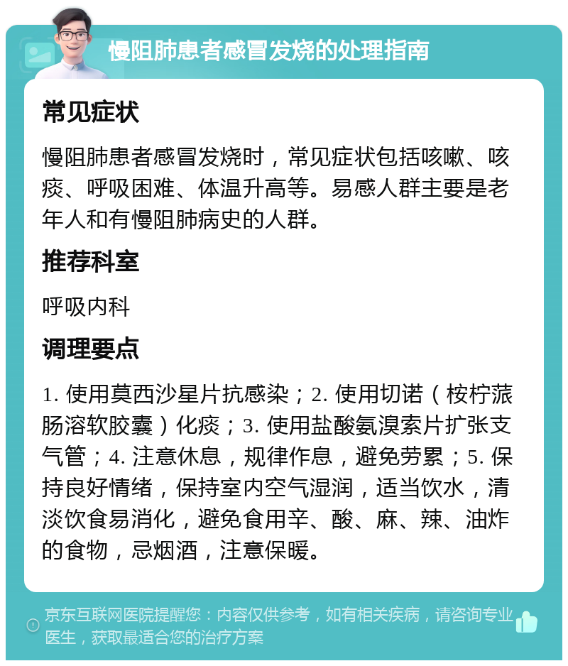 慢阻肺患者感冒发烧的处理指南 常见症状 慢阻肺患者感冒发烧时，常见症状包括咳嗽、咳痰、呼吸困难、体温升高等。易感人群主要是老年人和有慢阻肺病史的人群。 推荐科室 呼吸内科 调理要点 1. 使用莫西沙星片抗感染；2. 使用切诺（桉柠蒎肠溶软胶囊）化痰；3. 使用盐酸氨溴索片扩张支气管；4. 注意休息，规律作息，避免劳累；5. 保持良好情绪，保持室内空气湿润，适当饮水，清淡饮食易消化，避免食用辛、酸、麻、辣、油炸的食物，忌烟酒，注意保暖。