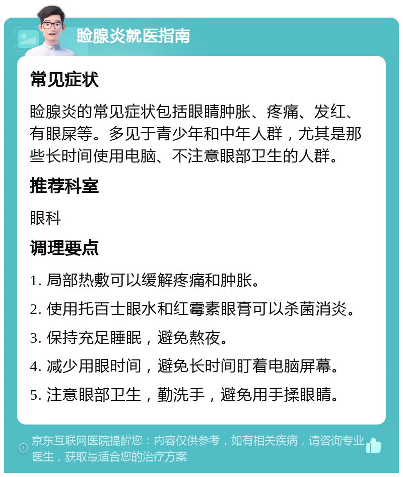 睑腺炎就医指南 常见症状 睑腺炎的常见症状包括眼睛肿胀、疼痛、发红、有眼屎等。多见于青少年和中年人群，尤其是那些长时间使用电脑、不注意眼部卫生的人群。 推荐科室 眼科 调理要点 1. 局部热敷可以缓解疼痛和肿胀。 2. 使用托百士眼水和红霉素眼膏可以杀菌消炎。 3. 保持充足睡眠，避免熬夜。 4. 减少用眼时间，避免长时间盯着电脑屏幕。 5. 注意眼部卫生，勤洗手，避免用手揉眼睛。