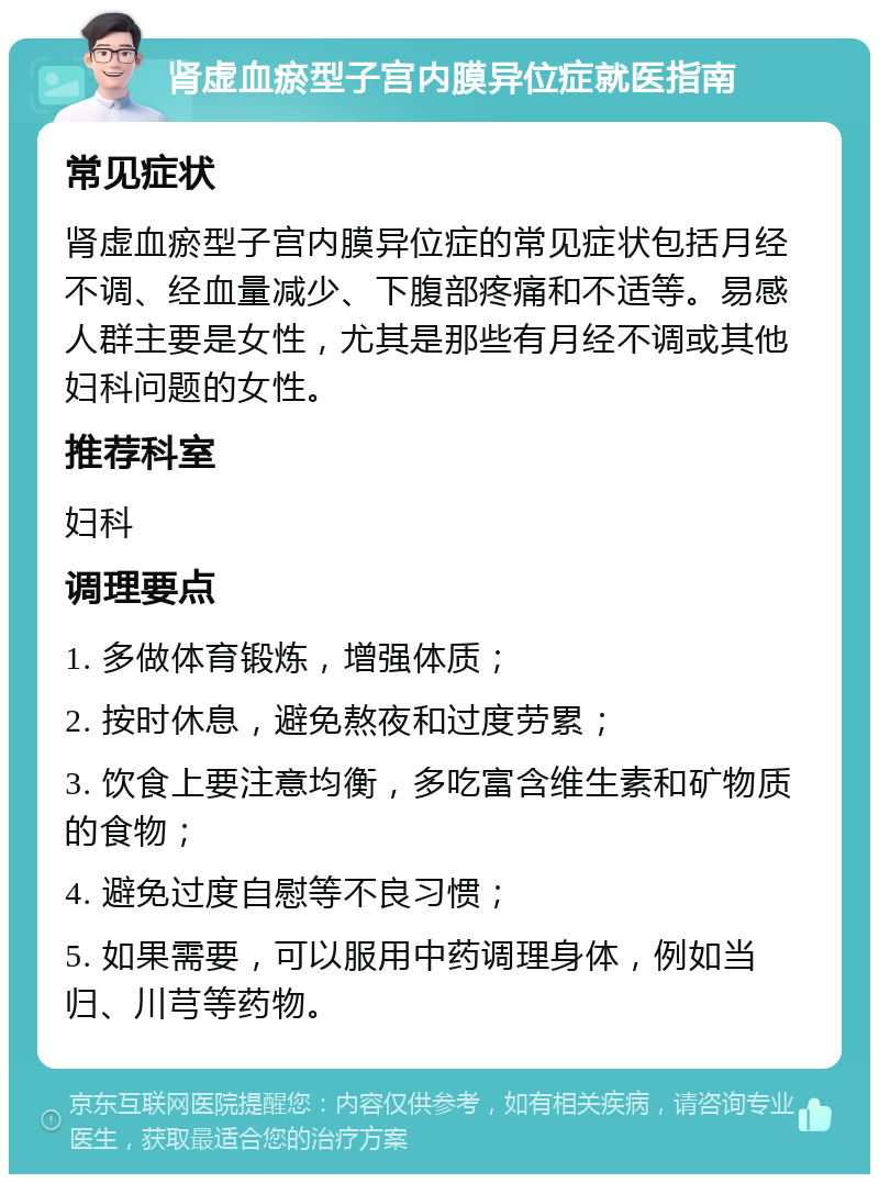 肾虚血瘀型子宫内膜异位症就医指南 常见症状 肾虚血瘀型子宫内膜异位症的常见症状包括月经不调、经血量减少、下腹部疼痛和不适等。易感人群主要是女性，尤其是那些有月经不调或其他妇科问题的女性。 推荐科室 妇科 调理要点 1. 多做体育锻炼，增强体质； 2. 按时休息，避免熬夜和过度劳累； 3. 饮食上要注意均衡，多吃富含维生素和矿物质的食物； 4. 避免过度自慰等不良习惯； 5. 如果需要，可以服用中药调理身体，例如当归、川芎等药物。