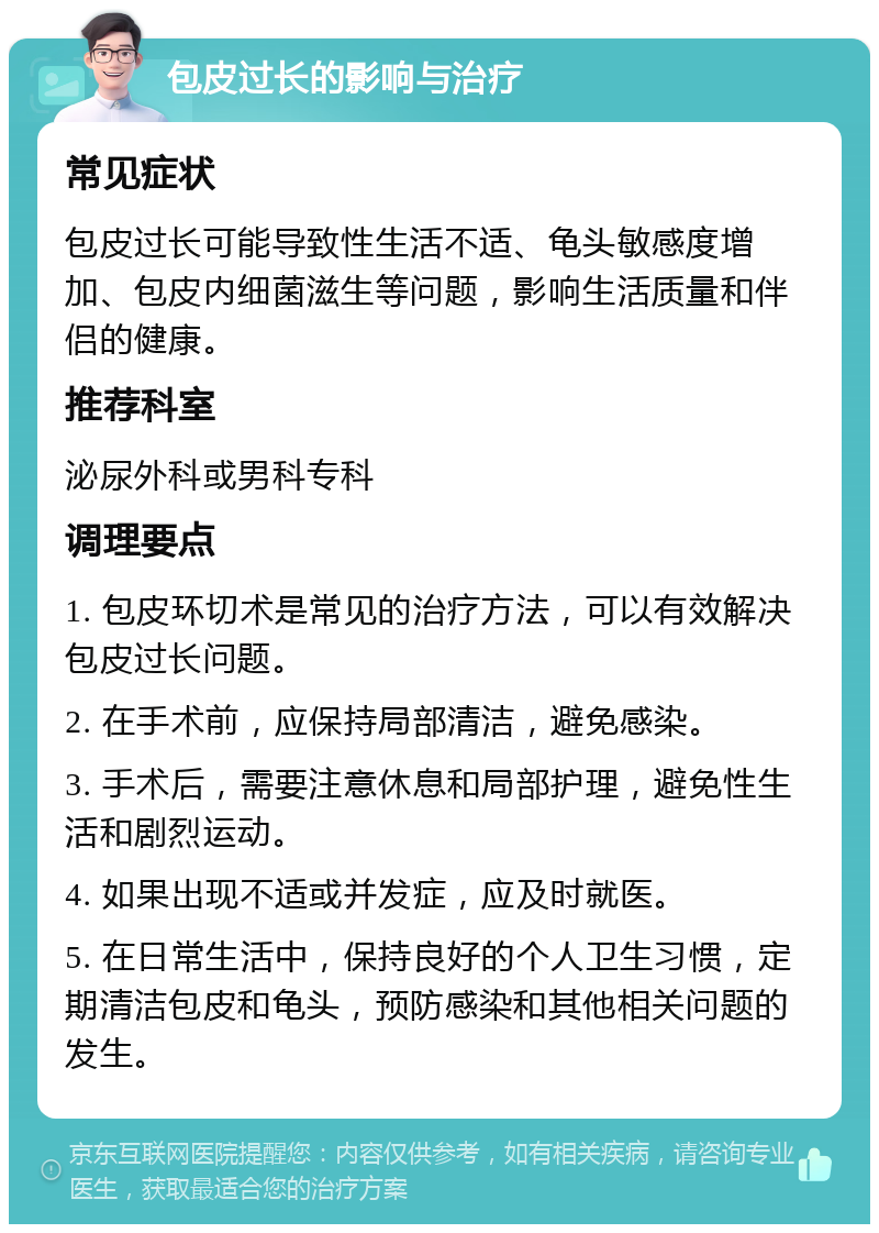 包皮过长的影响与治疗 常见症状 包皮过长可能导致性生活不适、龟头敏感度增加、包皮内细菌滋生等问题，影响生活质量和伴侣的健康。 推荐科室 泌尿外科或男科专科 调理要点 1. 包皮环切术是常见的治疗方法，可以有效解决包皮过长问题。 2. 在手术前，应保持局部清洁，避免感染。 3. 手术后，需要注意休息和局部护理，避免性生活和剧烈运动。 4. 如果出现不适或并发症，应及时就医。 5. 在日常生活中，保持良好的个人卫生习惯，定期清洁包皮和龟头，预防感染和其他相关问题的发生。