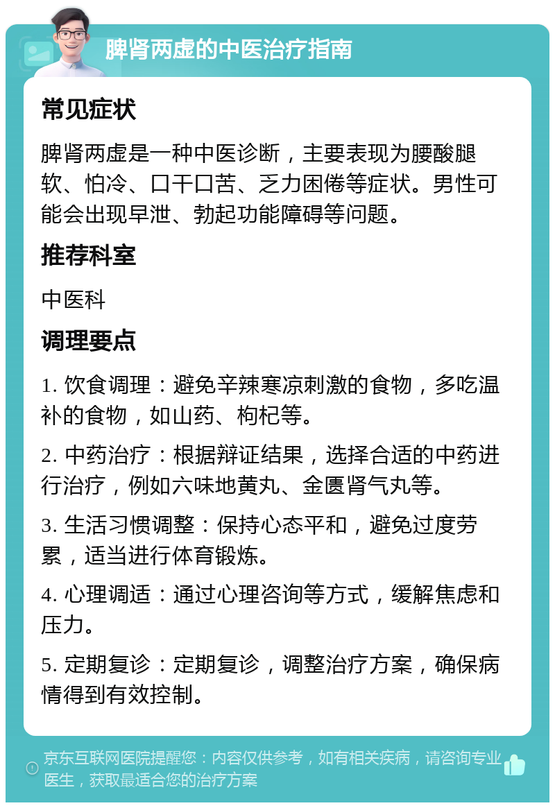 脾肾两虚的中医治疗指南 常见症状 脾肾两虚是一种中医诊断，主要表现为腰酸腿软、怕冷、口干口苦、乏力困倦等症状。男性可能会出现早泄、勃起功能障碍等问题。 推荐科室 中医科 调理要点 1. 饮食调理：避免辛辣寒凉刺激的食物，多吃温补的食物，如山药、枸杞等。 2. 中药治疗：根据辩证结果，选择合适的中药进行治疗，例如六味地黄丸、金匮肾气丸等。 3. 生活习惯调整：保持心态平和，避免过度劳累，适当进行体育锻炼。 4. 心理调适：通过心理咨询等方式，缓解焦虑和压力。 5. 定期复诊：定期复诊，调整治疗方案，确保病情得到有效控制。