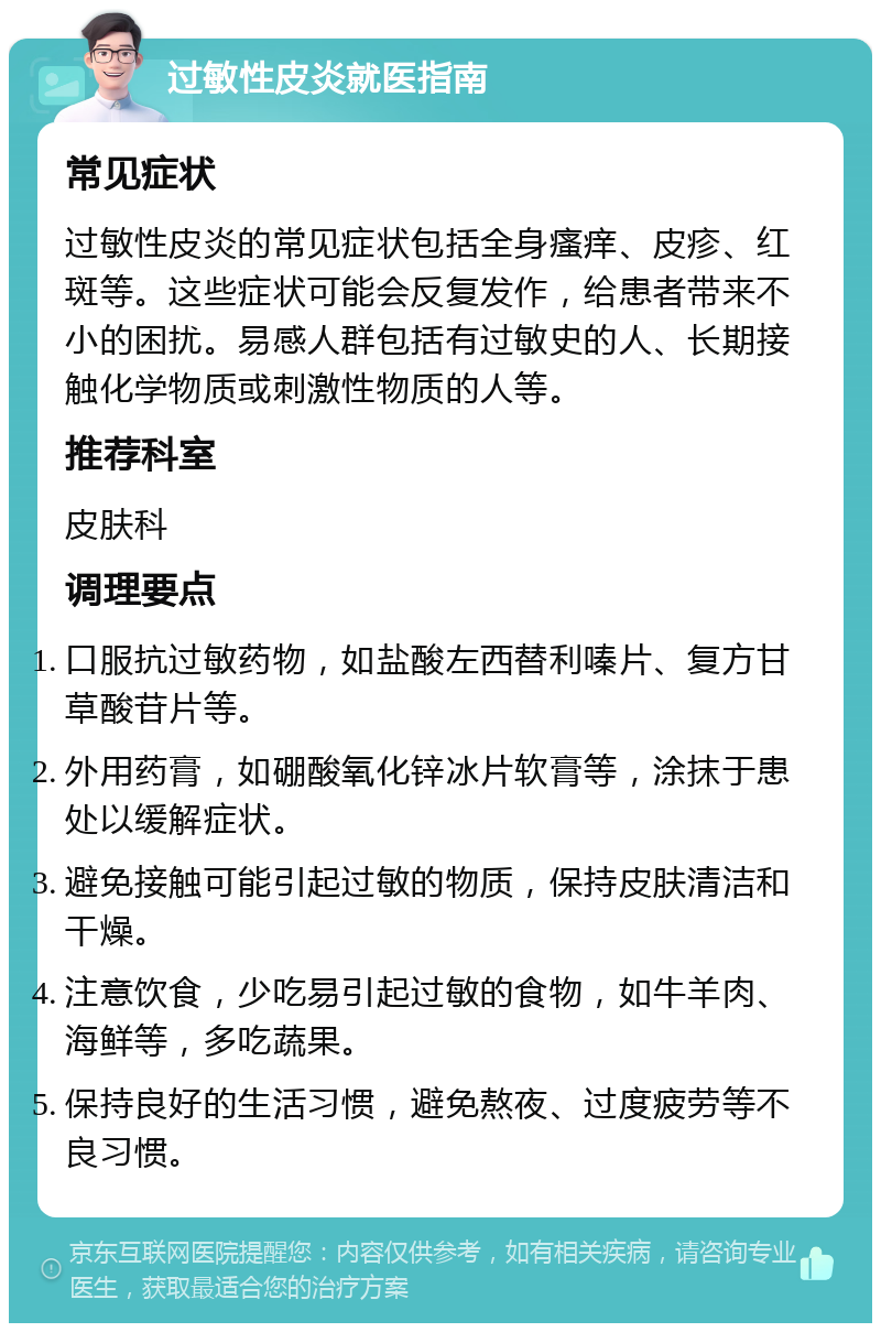 过敏性皮炎就医指南 常见症状 过敏性皮炎的常见症状包括全身瘙痒、皮疹、红斑等。这些症状可能会反复发作，给患者带来不小的困扰。易感人群包括有过敏史的人、长期接触化学物质或刺激性物质的人等。 推荐科室 皮肤科 调理要点 口服抗过敏药物，如盐酸左西替利嗪片、复方甘草酸苷片等。 外用药膏，如硼酸氧化锌冰片软膏等，涂抹于患处以缓解症状。 避免接触可能引起过敏的物质，保持皮肤清洁和干燥。 注意饮食，少吃易引起过敏的食物，如牛羊肉、海鲜等，多吃蔬果。 保持良好的生活习惯，避免熬夜、过度疲劳等不良习惯。