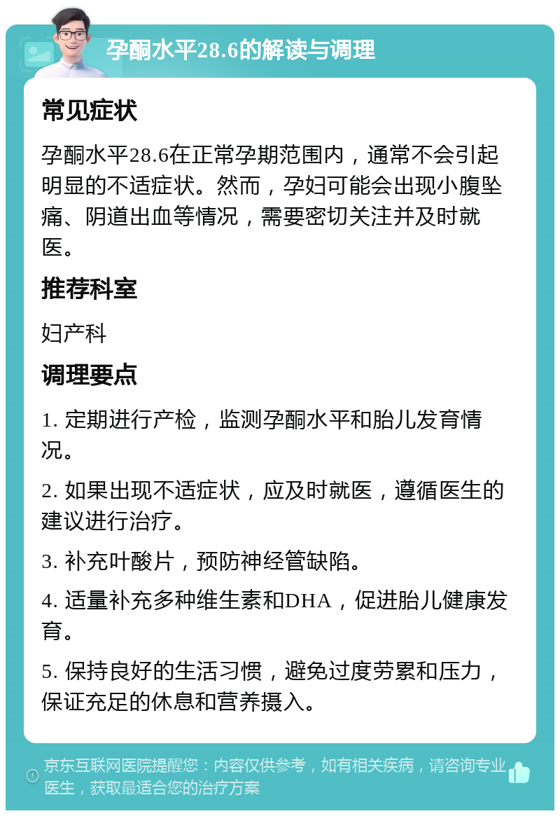 孕酮水平28.6的解读与调理 常见症状 孕酮水平28.6在正常孕期范围内，通常不会引起明显的不适症状。然而，孕妇可能会出现小腹坠痛、阴道出血等情况，需要密切关注并及时就医。 推荐科室 妇产科 调理要点 1. 定期进行产检，监测孕酮水平和胎儿发育情况。 2. 如果出现不适症状，应及时就医，遵循医生的建议进行治疗。 3. 补充叶酸片，预防神经管缺陷。 4. 适量补充多种维生素和DHA，促进胎儿健康发育。 5. 保持良好的生活习惯，避免过度劳累和压力，保证充足的休息和营养摄入。