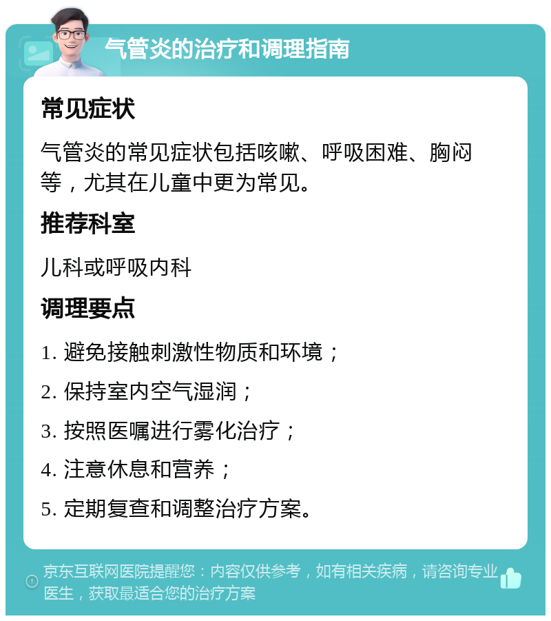 气管炎的治疗和调理指南 常见症状 气管炎的常见症状包括咳嗽、呼吸困难、胸闷等，尤其在儿童中更为常见。 推荐科室 儿科或呼吸内科 调理要点 1. 避免接触刺激性物质和环境； 2. 保持室内空气湿润； 3. 按照医嘱进行雾化治疗； 4. 注意休息和营养； 5. 定期复查和调整治疗方案。