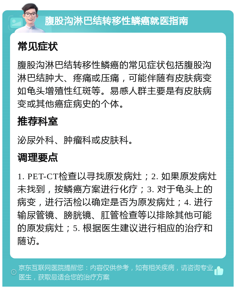 腹股沟淋巴结转移性鳞癌就医指南 常见症状 腹股沟淋巴结转移性鳞癌的常见症状包括腹股沟淋巴结肿大、疼痛或压痛，可能伴随有皮肤病变如龟头增殖性红斑等。易感人群主要是有皮肤病变或其他癌症病史的个体。 推荐科室 泌尿外科、肿瘤科或皮肤科。 调理要点 1. PET-CT检查以寻找原发病灶；2. 如果原发病灶未找到，按鳞癌方案进行化疗；3. 对于龟头上的病变，进行活检以确定是否为原发病灶；4. 进行输尿管镜、膀胱镜、肛管检查等以排除其他可能的原发病灶；5. 根据医生建议进行相应的治疗和随访。