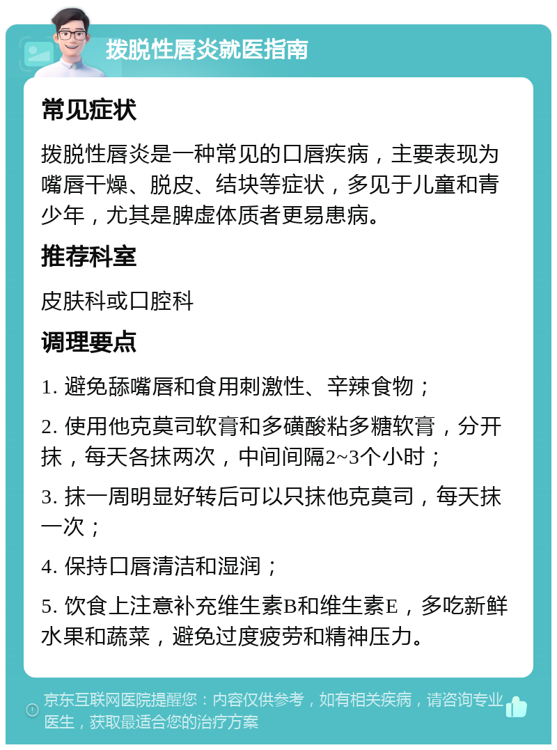 拨脱性唇炎就医指南 常见症状 拨脱性唇炎是一种常见的口唇疾病，主要表现为嘴唇干燥、脱皮、结块等症状，多见于儿童和青少年，尤其是脾虚体质者更易患病。 推荐科室 皮肤科或口腔科 调理要点 1. 避免舔嘴唇和食用刺激性、辛辣食物； 2. 使用他克莫司软膏和多磺酸粘多糖软膏，分开抹，每天各抹两次，中间间隔2~3个小时； 3. 抹一周明显好转后可以只抹他克莫司，每天抹一次； 4. 保持口唇清洁和湿润； 5. 饮食上注意补充维生素B和维生素E，多吃新鲜水果和蔬菜，避免过度疲劳和精神压力。