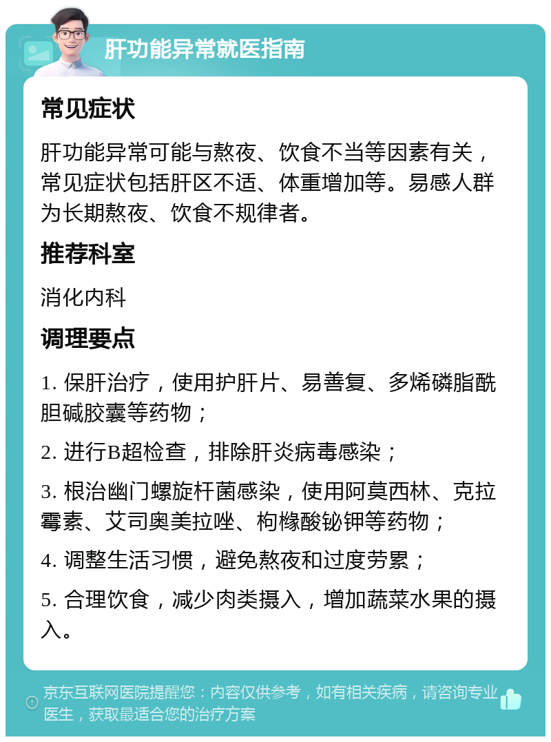 肝功能异常就医指南 常见症状 肝功能异常可能与熬夜、饮食不当等因素有关，常见症状包括肝区不适、体重增加等。易感人群为长期熬夜、饮食不规律者。 推荐科室 消化内科 调理要点 1. 保肝治疗，使用护肝片、易善复、多烯磷脂酰胆碱胶囊等药物； 2. 进行B超检查，排除肝炎病毒感染； 3. 根治幽门螺旋杆菌感染，使用阿莫西林、克拉霉素、艾司奥美拉唑、枸橼酸铋钾等药物； 4. 调整生活习惯，避免熬夜和过度劳累； 5. 合理饮食，减少肉类摄入，增加蔬菜水果的摄入。