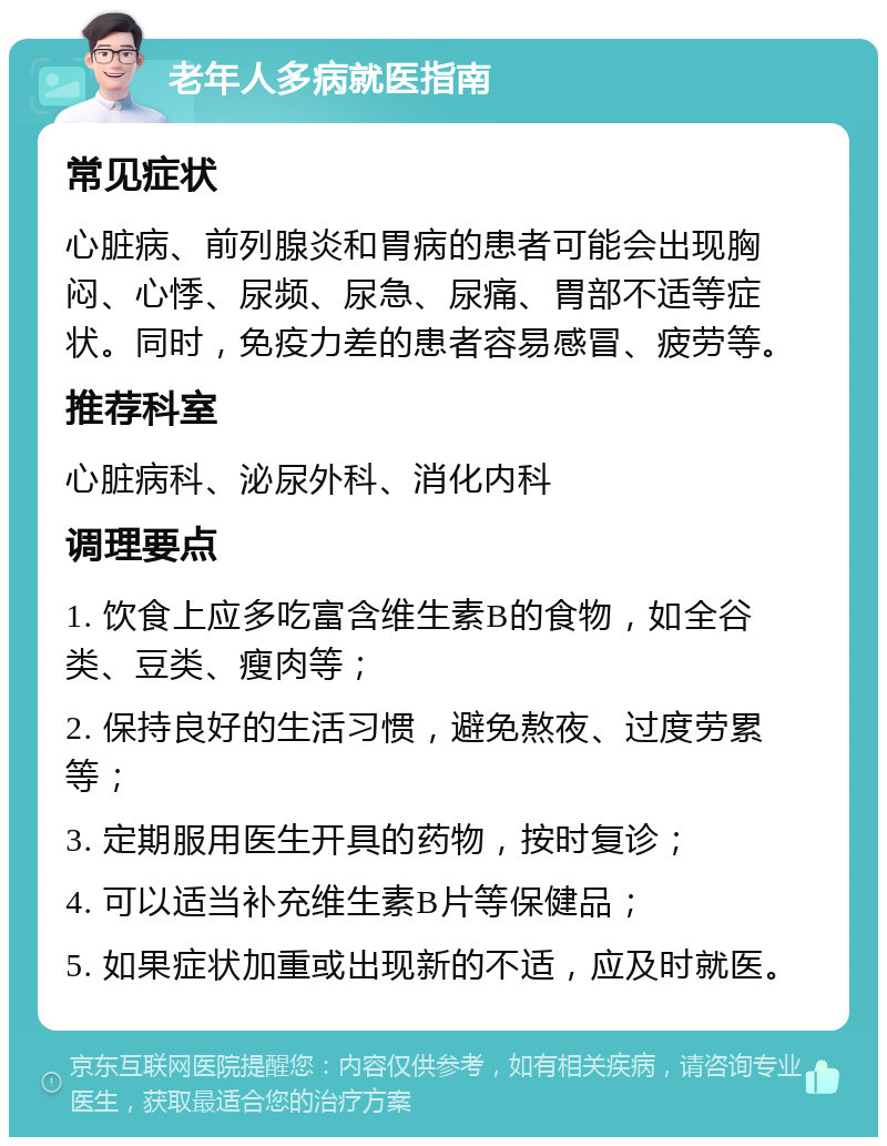 老年人多病就医指南 常见症状 心脏病、前列腺炎和胃病的患者可能会出现胸闷、心悸、尿频、尿急、尿痛、胃部不适等症状。同时，免疫力差的患者容易感冒、疲劳等。 推荐科室 心脏病科、泌尿外科、消化内科 调理要点 1. 饮食上应多吃富含维生素B的食物，如全谷类、豆类、瘦肉等； 2. 保持良好的生活习惯，避免熬夜、过度劳累等； 3. 定期服用医生开具的药物，按时复诊； 4. 可以适当补充维生素B片等保健品； 5. 如果症状加重或出现新的不适，应及时就医。