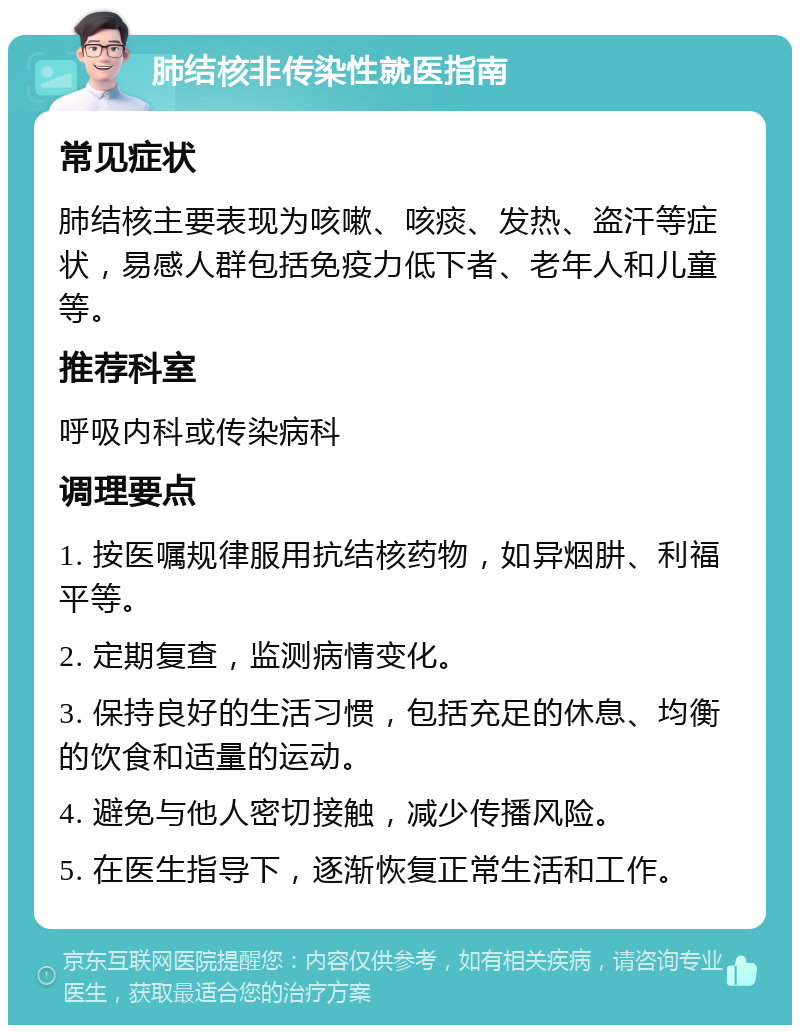 肺结核非传染性就医指南 常见症状 肺结核主要表现为咳嗽、咳痰、发热、盗汗等症状，易感人群包括免疫力低下者、老年人和儿童等。 推荐科室 呼吸内科或传染病科 调理要点 1. 按医嘱规律服用抗结核药物，如异烟肼、利福平等。 2. 定期复查，监测病情变化。 3. 保持良好的生活习惯，包括充足的休息、均衡的饮食和适量的运动。 4. 避免与他人密切接触，减少传播风险。 5. 在医生指导下，逐渐恢复正常生活和工作。