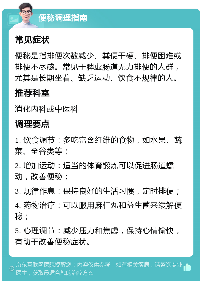 便秘调理指南 常见症状 便秘是指排便次数减少、粪便干硬、排便困难或排便不尽感。常见于脾虚肠道无力排便的人群，尤其是长期坐着、缺乏运动、饮食不规律的人。 推荐科室 消化内科或中医科 调理要点 1. 饮食调节：多吃富含纤维的食物，如水果、蔬菜、全谷类等； 2. 增加运动：适当的体育锻炼可以促进肠道蠕动，改善便秘； 3. 规律作息：保持良好的生活习惯，定时排便； 4. 药物治疗：可以服用麻仁丸和益生菌来缓解便秘； 5. 心理调节：减少压力和焦虑，保持心情愉快，有助于改善便秘症状。