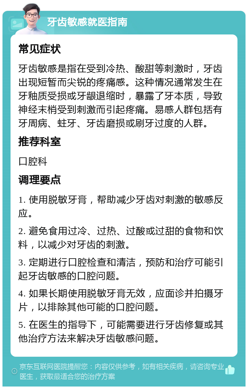 牙齿敏感就医指南 常见症状 牙齿敏感是指在受到冷热、酸甜等刺激时，牙齿出现短暂而尖锐的疼痛感。这种情况通常发生在牙釉质受损或牙龈退缩时，暴露了牙本质，导致神经末梢受到刺激而引起疼痛。易感人群包括有牙周病、蛀牙、牙齿磨损或刷牙过度的人群。 推荐科室 口腔科 调理要点 1. 使用脱敏牙膏，帮助减少牙齿对刺激的敏感反应。 2. 避免食用过冷、过热、过酸或过甜的食物和饮料，以减少对牙齿的刺激。 3. 定期进行口腔检查和清洁，预防和治疗可能引起牙齿敏感的口腔问题。 4. 如果长期使用脱敏牙膏无效，应面诊并拍摄牙片，以排除其他可能的口腔问题。 5. 在医生的指导下，可能需要进行牙齿修复或其他治疗方法来解决牙齿敏感问题。