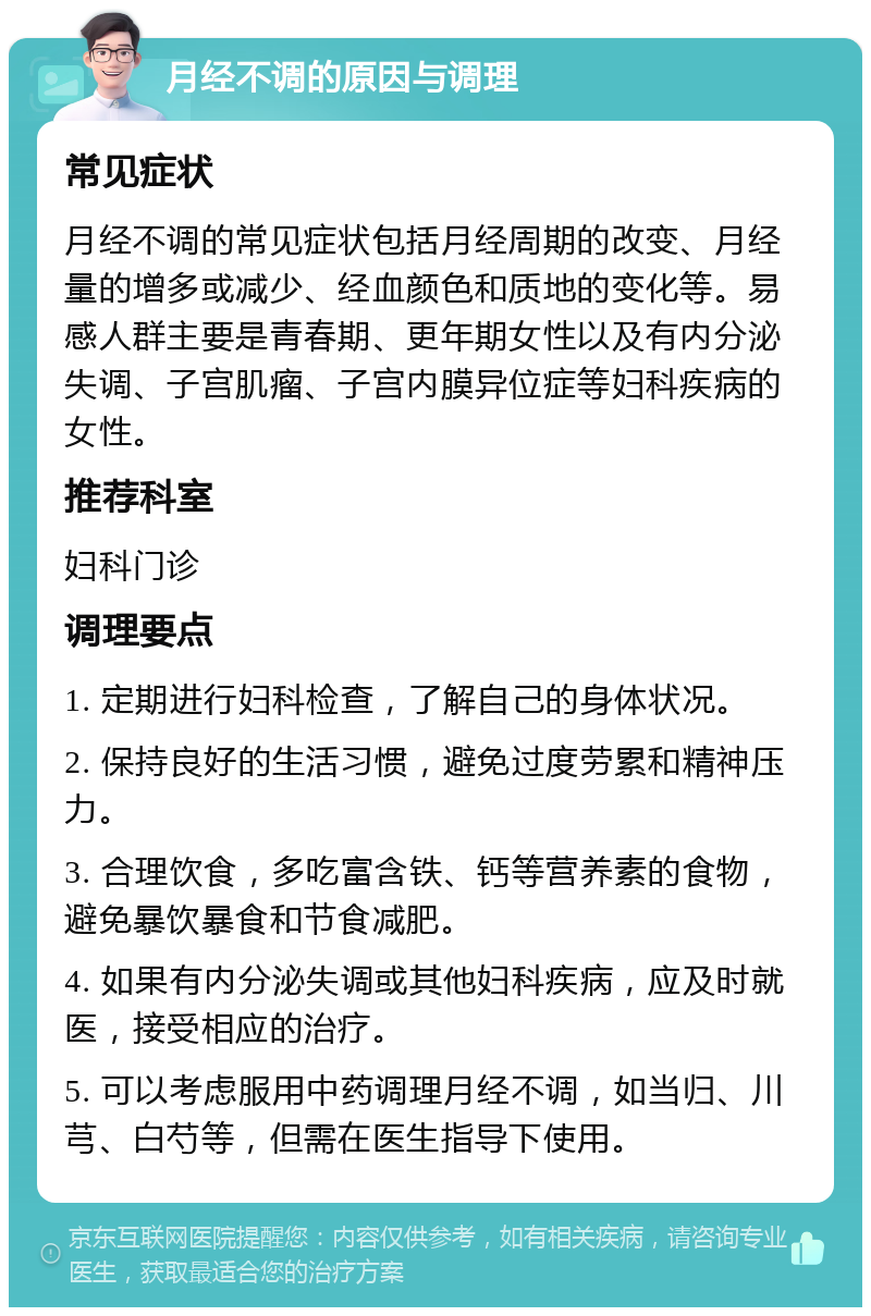 月经不调的原因与调理 常见症状 月经不调的常见症状包括月经周期的改变、月经量的增多或减少、经血颜色和质地的变化等。易感人群主要是青春期、更年期女性以及有内分泌失调、子宫肌瘤、子宫内膜异位症等妇科疾病的女性。 推荐科室 妇科门诊 调理要点 1. 定期进行妇科检查，了解自己的身体状况。 2. 保持良好的生活习惯，避免过度劳累和精神压力。 3. 合理饮食，多吃富含铁、钙等营养素的食物，避免暴饮暴食和节食减肥。 4. 如果有内分泌失调或其他妇科疾病，应及时就医，接受相应的治疗。 5. 可以考虑服用中药调理月经不调，如当归、川芎、白芍等，但需在医生指导下使用。