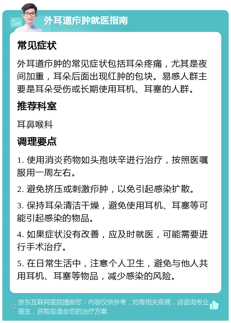 外耳道疖肿就医指南 常见症状 外耳道疖肿的常见症状包括耳朵疼痛，尤其是夜间加重，耳朵后面出现红肿的包块。易感人群主要是耳朵受伤或长期使用耳机、耳塞的人群。 推荐科室 耳鼻喉科 调理要点 1. 使用消炎药物如头孢呋辛进行治疗，按照医嘱服用一周左右。 2. 避免挤压或刺激疖肿，以免引起感染扩散。 3. 保持耳朵清洁干燥，避免使用耳机、耳塞等可能引起感染的物品。 4. 如果症状没有改善，应及时就医，可能需要进行手术治疗。 5. 在日常生活中，注意个人卫生，避免与他人共用耳机、耳塞等物品，减少感染的风险。