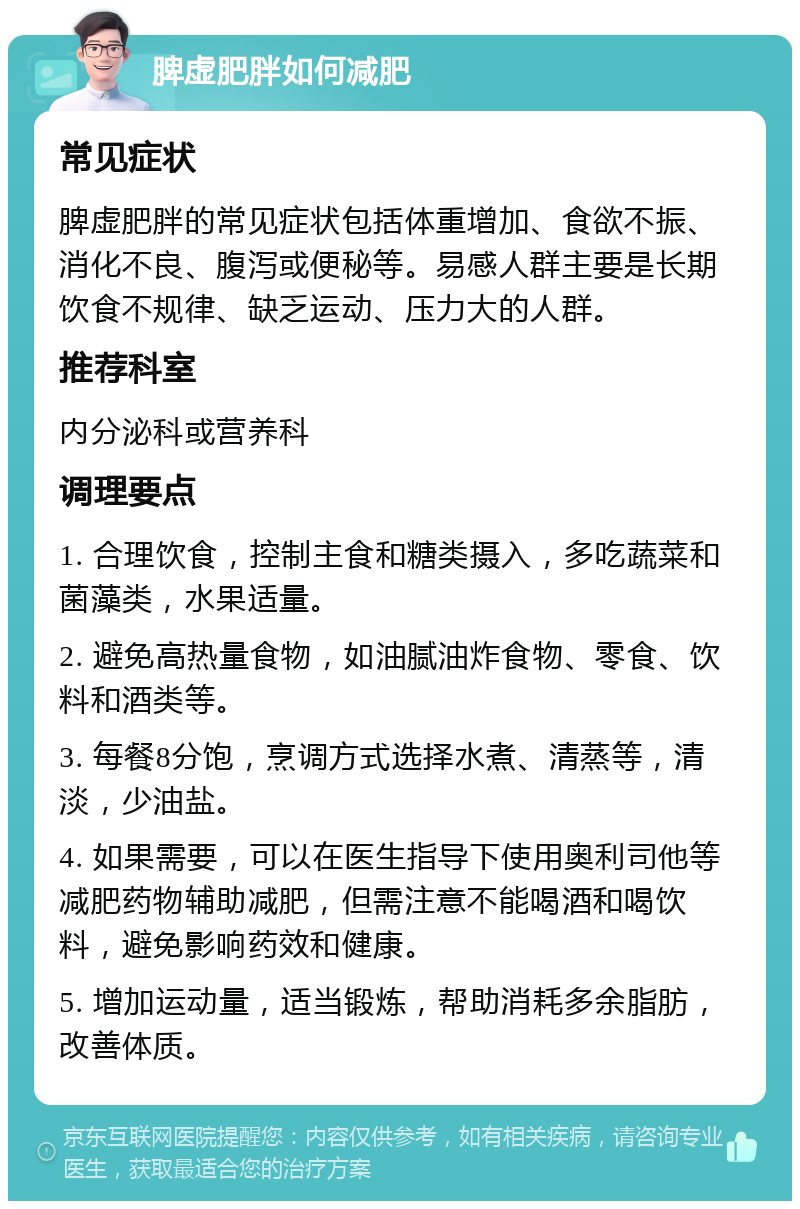 脾虚肥胖如何减肥 常见症状 脾虚肥胖的常见症状包括体重增加、食欲不振、消化不良、腹泻或便秘等。易感人群主要是长期饮食不规律、缺乏运动、压力大的人群。 推荐科室 内分泌科或营养科 调理要点 1. 合理饮食，控制主食和糖类摄入，多吃蔬菜和菌藻类，水果适量。 2. 避免高热量食物，如油腻油炸食物、零食、饮料和酒类等。 3. 每餐8分饱，烹调方式选择水煮、清蒸等，清淡，少油盐。 4. 如果需要，可以在医生指导下使用奥利司他等减肥药物辅助减肥，但需注意不能喝酒和喝饮料，避免影响药效和健康。 5. 增加运动量，适当锻炼，帮助消耗多余脂肪，改善体质。