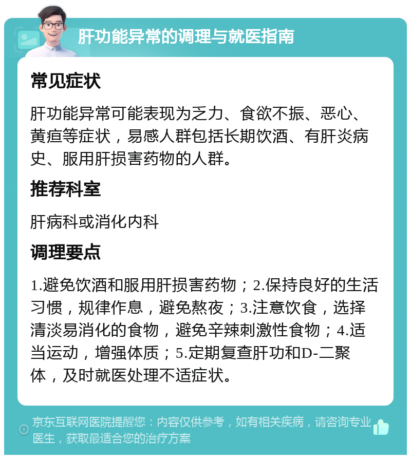 肝功能异常的调理与就医指南 常见症状 肝功能异常可能表现为乏力、食欲不振、恶心、黄疸等症状，易感人群包括长期饮酒、有肝炎病史、服用肝损害药物的人群。 推荐科室 肝病科或消化内科 调理要点 1.避免饮酒和服用肝损害药物；2.保持良好的生活习惯，规律作息，避免熬夜；3.注意饮食，选择清淡易消化的食物，避免辛辣刺激性食物；4.适当运动，增强体质；5.定期复查肝功和D-二聚体，及时就医处理不适症状。