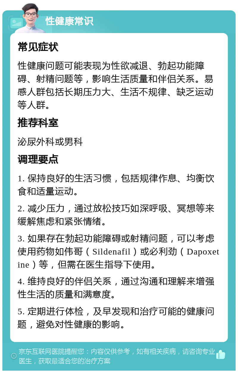 性健康常识 常见症状 性健康问题可能表现为性欲减退、勃起功能障碍、射精问题等，影响生活质量和伴侣关系。易感人群包括长期压力大、生活不规律、缺乏运动等人群。 推荐科室 泌尿外科或男科 调理要点 1. 保持良好的生活习惯，包括规律作息、均衡饮食和适量运动。 2. 减少压力，通过放松技巧如深呼吸、冥想等来缓解焦虑和紧张情绪。 3. 如果存在勃起功能障碍或射精问题，可以考虑使用药物如伟哥（Sildenafil）或必利劲（Dapoxetine）等，但需在医生指导下使用。 4. 维持良好的伴侣关系，通过沟通和理解来增强性生活的质量和满意度。 5. 定期进行体检，及早发现和治疗可能的健康问题，避免对性健康的影响。