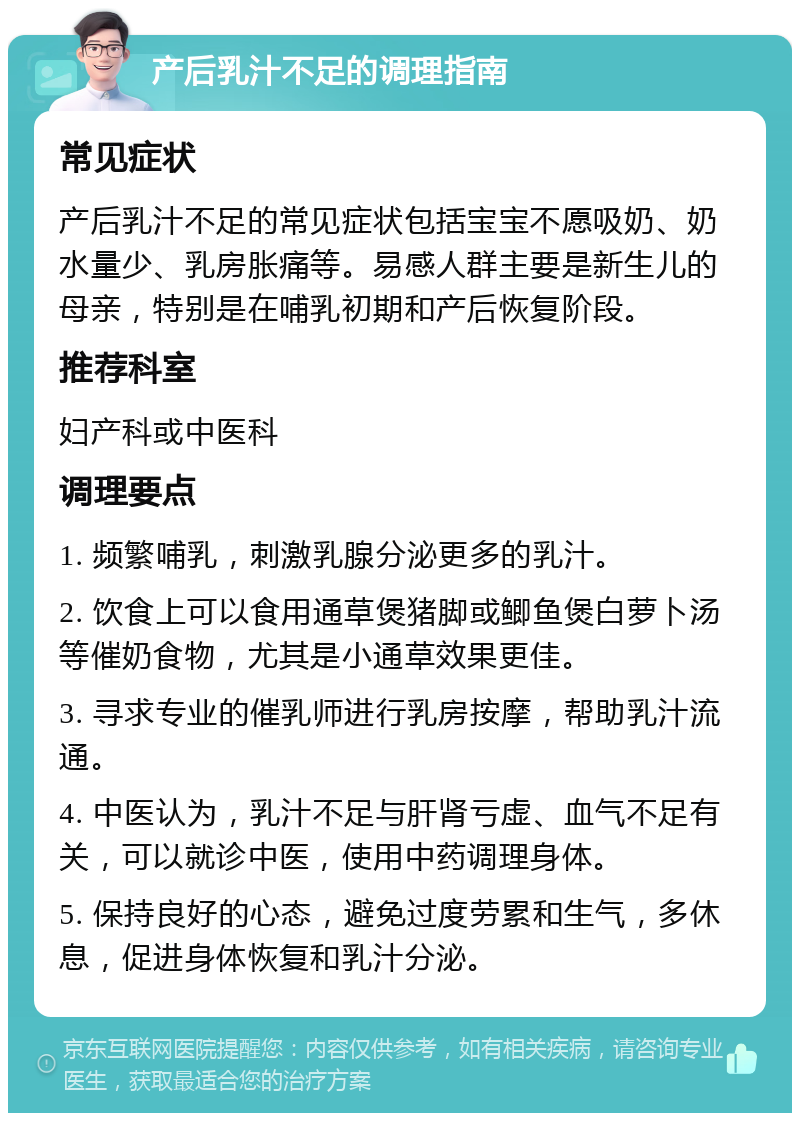 产后乳汁不足的调理指南 常见症状 产后乳汁不足的常见症状包括宝宝不愿吸奶、奶水量少、乳房胀痛等。易感人群主要是新生儿的母亲，特别是在哺乳初期和产后恢复阶段。 推荐科室 妇产科或中医科 调理要点 1. 频繁哺乳，刺激乳腺分泌更多的乳汁。 2. 饮食上可以食用通草煲猪脚或鲫鱼煲白萝卜汤等催奶食物，尤其是小通草效果更佳。 3. 寻求专业的催乳师进行乳房按摩，帮助乳汁流通。 4. 中医认为，乳汁不足与肝肾亏虚、血气不足有关，可以就诊中医，使用中药调理身体。 5. 保持良好的心态，避免过度劳累和生气，多休息，促进身体恢复和乳汁分泌。