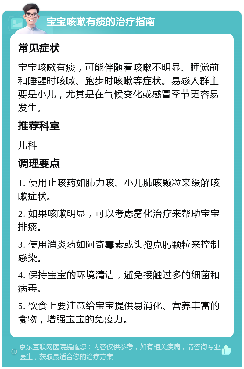 宝宝咳嗽有痰的治疗指南 常见症状 宝宝咳嗽有痰，可能伴随着咳嗽不明显、睡觉前和睡醒时咳嗽、跑步时咳嗽等症状。易感人群主要是小儿，尤其是在气候变化或感冒季节更容易发生。 推荐科室 儿科 调理要点 1. 使用止咳药如肺力咳、小儿肺咳颗粒来缓解咳嗽症状。 2. 如果咳嗽明显，可以考虑雾化治疗来帮助宝宝排痰。 3. 使用消炎药如阿奇霉素或头孢克肟颗粒来控制感染。 4. 保持宝宝的环境清洁，避免接触过多的细菌和病毒。 5. 饮食上要注意给宝宝提供易消化、营养丰富的食物，增强宝宝的免疫力。