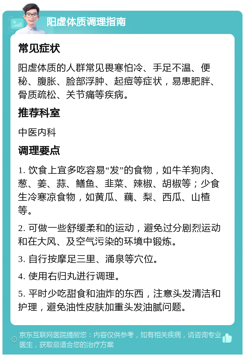 阳虚体质调理指南 常见症状 阳虚体质的人群常见畏寒怕冷、手足不温、便秘、腹胀、脸部浮肿、起痘等症状，易患肥胖、骨质疏松、关节痛等疾病。 推荐科室 中医内科 调理要点 1. 饮食上宜多吃容易“发”的食物，如牛羊狗肉、葱、姜、蒜、鳝鱼、韭菜、辣椒、胡椒等；少食生冷寒凉食物，如黄瓜、藕、梨、西瓜、山楂等。 2. 可做一些舒缓柔和的运动，避免过分剧烈运动和在大风、及空气污染的环境中锻炼。 3. 自行按摩足三里、涌泉等穴位。 4. 使用右归丸进行调理。 5. 平时少吃甜食和油炸的东西，注意头发清洁和护理，避免油性皮肤加重头发油腻问题。