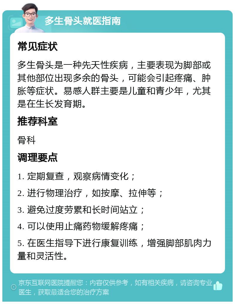 多生骨头就医指南 常见症状 多生骨头是一种先天性疾病，主要表现为脚部或其他部位出现多余的骨头，可能会引起疼痛、肿胀等症状。易感人群主要是儿童和青少年，尤其是在生长发育期。 推荐科室 骨科 调理要点 1. 定期复查，观察病情变化； 2. 进行物理治疗，如按摩、拉伸等； 3. 避免过度劳累和长时间站立； 4. 可以使用止痛药物缓解疼痛； 5. 在医生指导下进行康复训练，增强脚部肌肉力量和灵活性。