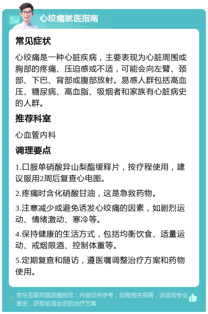 心绞痛就医指南 常见症状 心绞痛是一种心脏疾病，主要表现为心脏周围或胸部的疼痛、压迫感或不适，可能会向左臂、颈部、下巴、背部或腹部放射。易感人群包括高血压、糖尿病、高血脂、吸烟者和家族有心脏病史的人群。 推荐科室 心血管内科 调理要点 1.口服单硝酸异山梨酯缓释片，按疗程使用，建议服用2周后复查心电图。 2.疼痛时含化硝酸甘油，这是急救药物。 3.注意减少或避免诱发心绞痛的因素，如剧烈运动、情绪激动、寒冷等。 4.保持健康的生活方式，包括均衡饮食、适量运动、戒烟限酒、控制体重等。 5.定期复查和随访，遵医嘱调整治疗方案和药物使用。