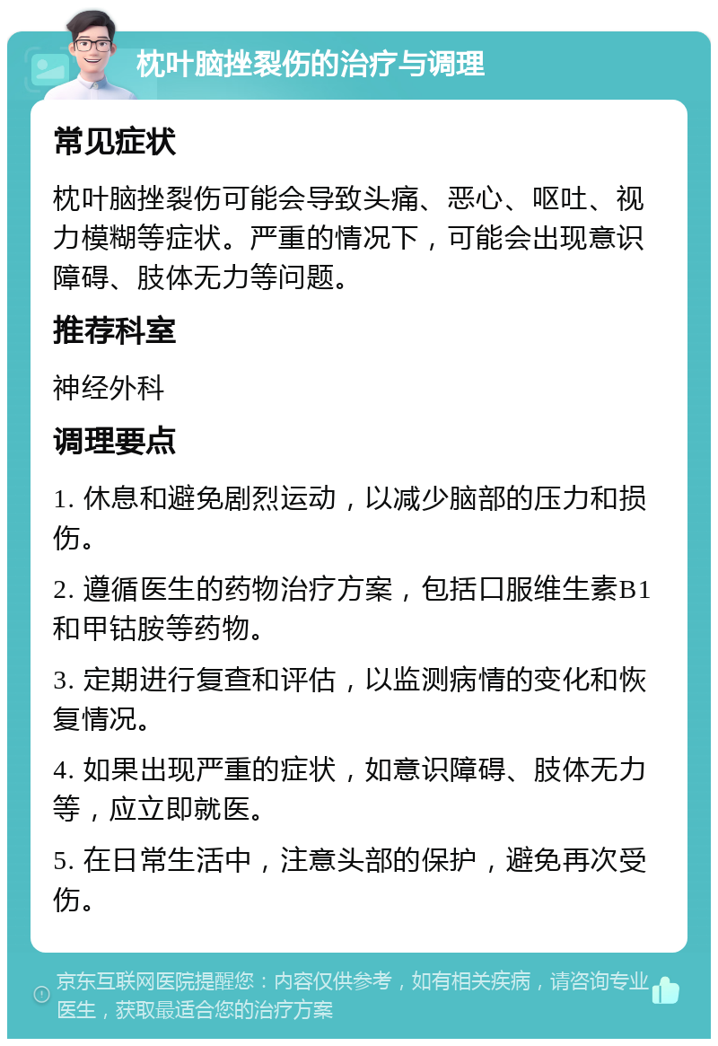 枕叶脑挫裂伤的治疗与调理 常见症状 枕叶脑挫裂伤可能会导致头痛、恶心、呕吐、视力模糊等症状。严重的情况下，可能会出现意识障碍、肢体无力等问题。 推荐科室 神经外科 调理要点 1. 休息和避免剧烈运动，以减少脑部的压力和损伤。 2. 遵循医生的药物治疗方案，包括口服维生素B1和甲钴胺等药物。 3. 定期进行复查和评估，以监测病情的变化和恢复情况。 4. 如果出现严重的症状，如意识障碍、肢体无力等，应立即就医。 5. 在日常生活中，注意头部的保护，避免再次受伤。