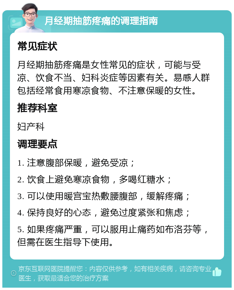 月经期抽筋疼痛的调理指南 常见症状 月经期抽筋疼痛是女性常见的症状，可能与受凉、饮食不当、妇科炎症等因素有关。易感人群包括经常食用寒凉食物、不注意保暖的女性。 推荐科室 妇产科 调理要点 1. 注意腹部保暖，避免受凉； 2. 饮食上避免寒凉食物，多喝红糖水； 3. 可以使用暖宫宝热敷腰腹部，缓解疼痛； 4. 保持良好的心态，避免过度紧张和焦虑； 5. 如果疼痛严重，可以服用止痛药如布洛芬等，但需在医生指导下使用。