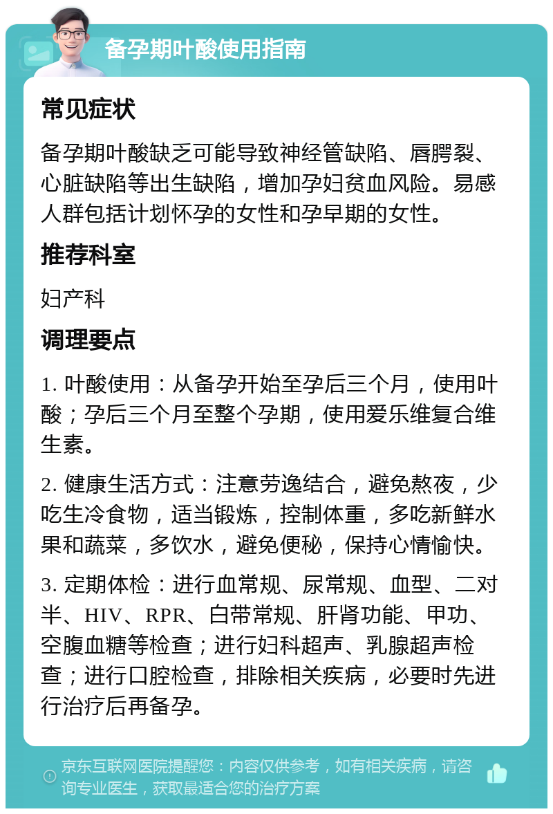 备孕期叶酸使用指南 常见症状 备孕期叶酸缺乏可能导致神经管缺陷、唇腭裂、心脏缺陷等出生缺陷，增加孕妇贫血风险。易感人群包括计划怀孕的女性和孕早期的女性。 推荐科室 妇产科 调理要点 1. 叶酸使用：从备孕开始至孕后三个月，使用叶酸；孕后三个月至整个孕期，使用爱乐维复合维生素。 2. 健康生活方式：注意劳逸结合，避免熬夜，少吃生冷食物，适当锻炼，控制体重，多吃新鲜水果和蔬菜，多饮水，避免便秘，保持心情愉快。 3. 定期体检：进行血常规、尿常规、血型、二对半、HIV、RPR、白带常规、肝肾功能、甲功、空腹血糖等检查；进行妇科超声、乳腺超声检查；进行口腔检查，排除相关疾病，必要时先进行治疗后再备孕。