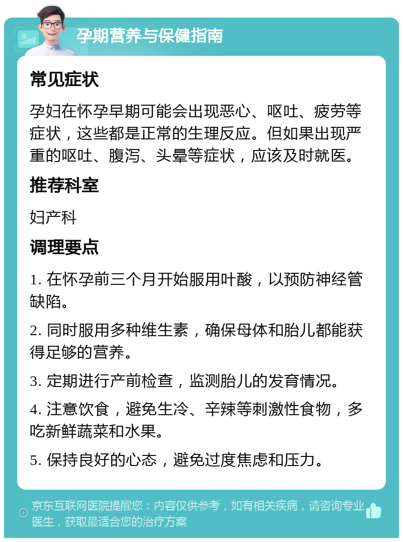 孕期营养与保健指南 常见症状 孕妇在怀孕早期可能会出现恶心、呕吐、疲劳等症状，这些都是正常的生理反应。但如果出现严重的呕吐、腹泻、头晕等症状，应该及时就医。 推荐科室 妇产科 调理要点 1. 在怀孕前三个月开始服用叶酸，以预防神经管缺陷。 2. 同时服用多种维生素，确保母体和胎儿都能获得足够的营养。 3. 定期进行产前检查，监测胎儿的发育情况。 4. 注意饮食，避免生冷、辛辣等刺激性食物，多吃新鲜蔬菜和水果。 5. 保持良好的心态，避免过度焦虑和压力。