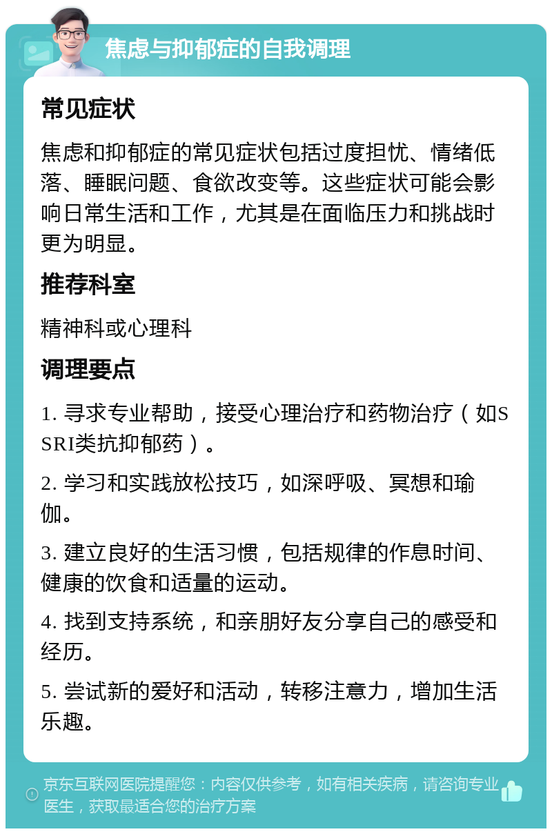 焦虑与抑郁症的自我调理 常见症状 焦虑和抑郁症的常见症状包括过度担忧、情绪低落、睡眠问题、食欲改变等。这些症状可能会影响日常生活和工作，尤其是在面临压力和挑战时更为明显。 推荐科室 精神科或心理科 调理要点 1. 寻求专业帮助，接受心理治疗和药物治疗（如SSRI类抗抑郁药）。 2. 学习和实践放松技巧，如深呼吸、冥想和瑜伽。 3. 建立良好的生活习惯，包括规律的作息时间、健康的饮食和适量的运动。 4. 找到支持系统，和亲朋好友分享自己的感受和经历。 5. 尝试新的爱好和活动，转移注意力，增加生活乐趣。