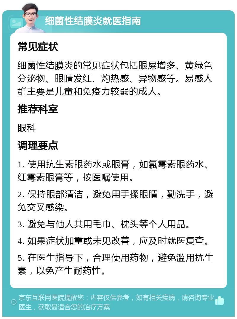 细菌性结膜炎就医指南 常见症状 细菌性结膜炎的常见症状包括眼屎增多、黄绿色分泌物、眼睛发红、灼热感、异物感等。易感人群主要是儿童和免疫力较弱的成人。 推荐科室 眼科 调理要点 1. 使用抗生素眼药水或眼膏，如氯霉素眼药水、红霉素眼膏等，按医嘱使用。 2. 保持眼部清洁，避免用手揉眼睛，勤洗手，避免交叉感染。 3. 避免与他人共用毛巾、枕头等个人用品。 4. 如果症状加重或未见改善，应及时就医复查。 5. 在医生指导下，合理使用药物，避免滥用抗生素，以免产生耐药性。