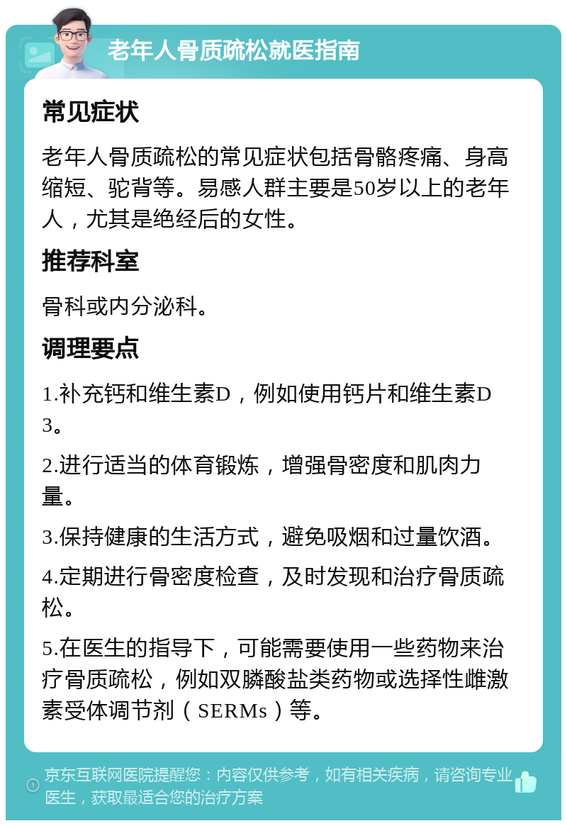 老年人骨质疏松就医指南 常见症状 老年人骨质疏松的常见症状包括骨骼疼痛、身高缩短、驼背等。易感人群主要是50岁以上的老年人，尤其是绝经后的女性。 推荐科室 骨科或内分泌科。 调理要点 1.补充钙和维生素D，例如使用钙片和维生素D3。 2.进行适当的体育锻炼，增强骨密度和肌肉力量。 3.保持健康的生活方式，避免吸烟和过量饮酒。 4.定期进行骨密度检查，及时发现和治疗骨质疏松。 5.在医生的指导下，可能需要使用一些药物来治疗骨质疏松，例如双膦酸盐类药物或选择性雌激素受体调节剂（SERMs）等。