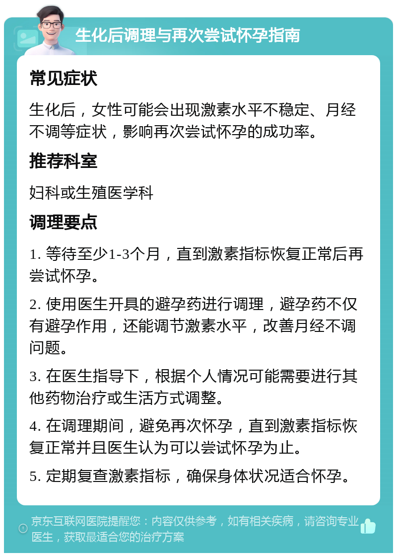 生化后调理与再次尝试怀孕指南 常见症状 生化后，女性可能会出现激素水平不稳定、月经不调等症状，影响再次尝试怀孕的成功率。 推荐科室 妇科或生殖医学科 调理要点 1. 等待至少1-3个月，直到激素指标恢复正常后再尝试怀孕。 2. 使用医生开具的避孕药进行调理，避孕药不仅有避孕作用，还能调节激素水平，改善月经不调问题。 3. 在医生指导下，根据个人情况可能需要进行其他药物治疗或生活方式调整。 4. 在调理期间，避免再次怀孕，直到激素指标恢复正常并且医生认为可以尝试怀孕为止。 5. 定期复查激素指标，确保身体状况适合怀孕。