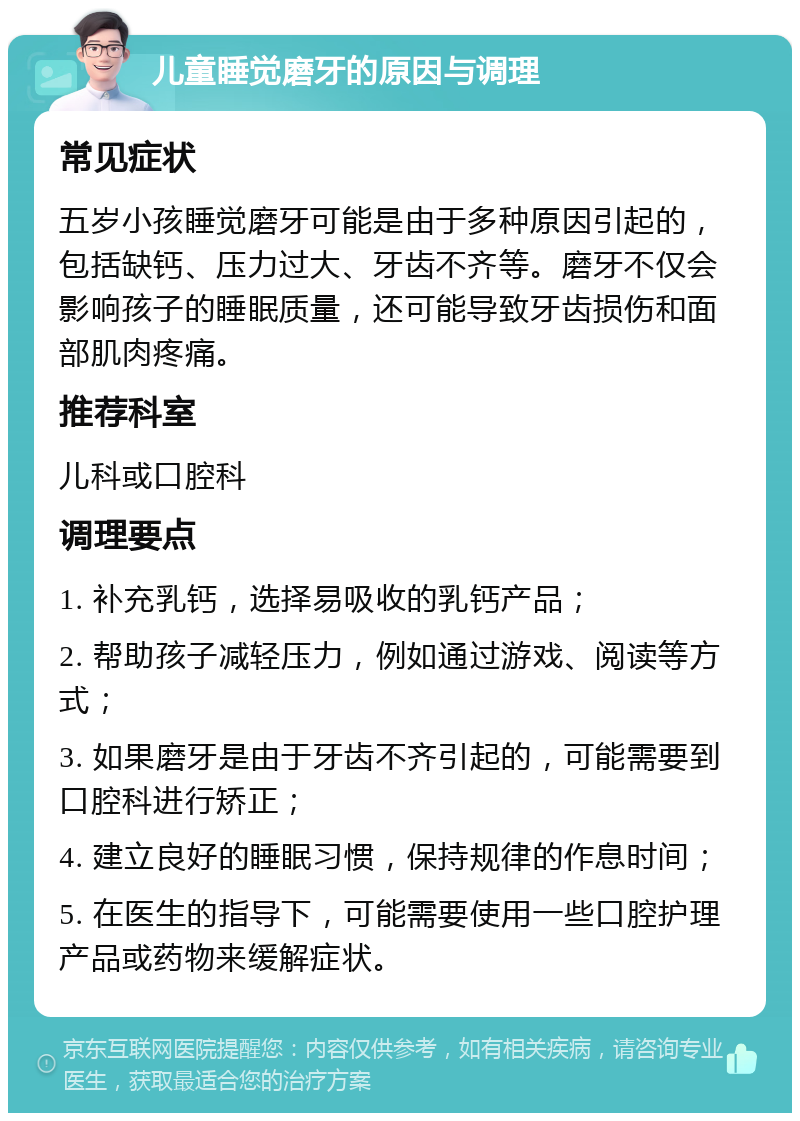 儿童睡觉磨牙的原因与调理 常见症状 五岁小孩睡觉磨牙可能是由于多种原因引起的，包括缺钙、压力过大、牙齿不齐等。磨牙不仅会影响孩子的睡眠质量，还可能导致牙齿损伤和面部肌肉疼痛。 推荐科室 儿科或口腔科 调理要点 1. 补充乳钙，选择易吸收的乳钙产品； 2. 帮助孩子减轻压力，例如通过游戏、阅读等方式； 3. 如果磨牙是由于牙齿不齐引起的，可能需要到口腔科进行矫正； 4. 建立良好的睡眠习惯，保持规律的作息时间； 5. 在医生的指导下，可能需要使用一些口腔护理产品或药物来缓解症状。