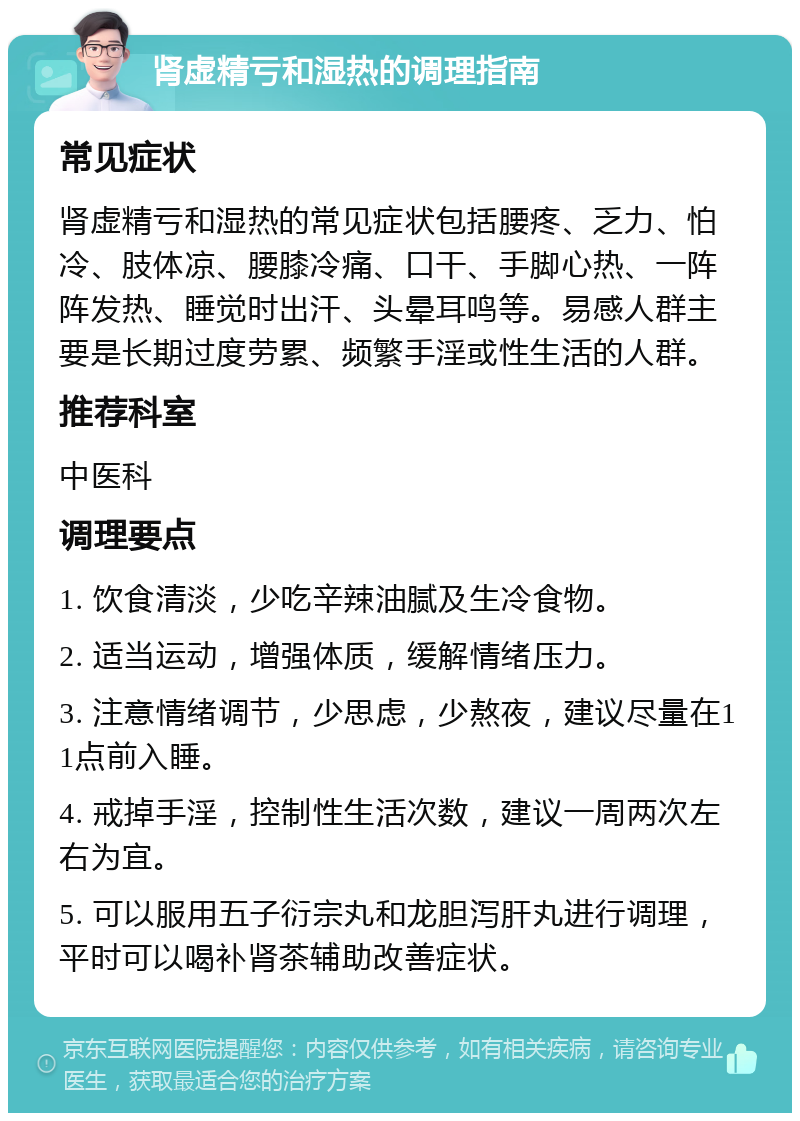 肾虚精亏和湿热的调理指南 常见症状 肾虚精亏和湿热的常见症状包括腰疼、乏力、怕冷、肢体凉、腰膝冷痛、口干、手脚心热、一阵阵发热、睡觉时出汗、头晕耳鸣等。易感人群主要是长期过度劳累、频繁手淫或性生活的人群。 推荐科室 中医科 调理要点 1. 饮食清淡，少吃辛辣油腻及生冷食物。 2. 适当运动，增强体质，缓解情绪压力。 3. 注意情绪调节，少思虑，少熬夜，建议尽量在11点前入睡。 4. 戒掉手淫，控制性生活次数，建议一周两次左右为宜。 5. 可以服用五子衍宗丸和龙胆泻肝丸进行调理，平时可以喝补肾茶辅助改善症状。