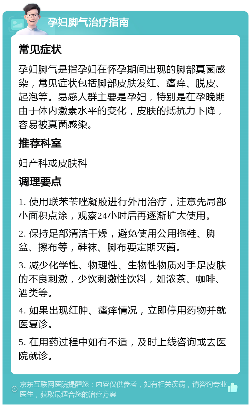 孕妇脚气治疗指南 常见症状 孕妇脚气是指孕妇在怀孕期间出现的脚部真菌感染，常见症状包括脚部皮肤发红、瘙痒、脱皮、起泡等。易感人群主要是孕妇，特别是在孕晚期由于体内激素水平的变化，皮肤的抵抗力下降，容易被真菌感染。 推荐科室 妇产科或皮肤科 调理要点 1. 使用联苯苄唑凝胶进行外用治疗，注意先局部小面积点涂，观察24小时后再逐渐扩大使用。 2. 保持足部清洁干燥，避免使用公用拖鞋、脚盆、擦布等，鞋袜、脚布要定期灭菌。 3. 减少化学性、物理性、生物性物质对手足皮肤的不良刺激，少饮刺激性饮料，如浓茶、咖啡、酒类等。 4. 如果出现红肿、瘙痒情况，立即停用药物并就医复诊。 5. 在用药过程中如有不适，及时上线咨询或去医院就诊。