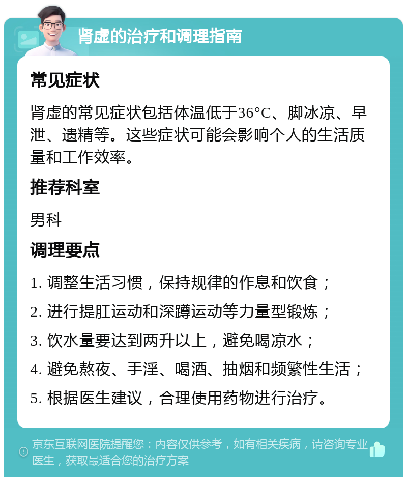 肾虚的治疗和调理指南 常见症状 肾虚的常见症状包括体温低于36°C、脚冰凉、早泄、遗精等。这些症状可能会影响个人的生活质量和工作效率。 推荐科室 男科 调理要点 1. 调整生活习惯，保持规律的作息和饮食； 2. 进行提肛运动和深蹲运动等力量型锻炼； 3. 饮水量要达到两升以上，避免喝凉水； 4. 避免熬夜、手淫、喝酒、抽烟和频繁性生活； 5. 根据医生建议，合理使用药物进行治疗。