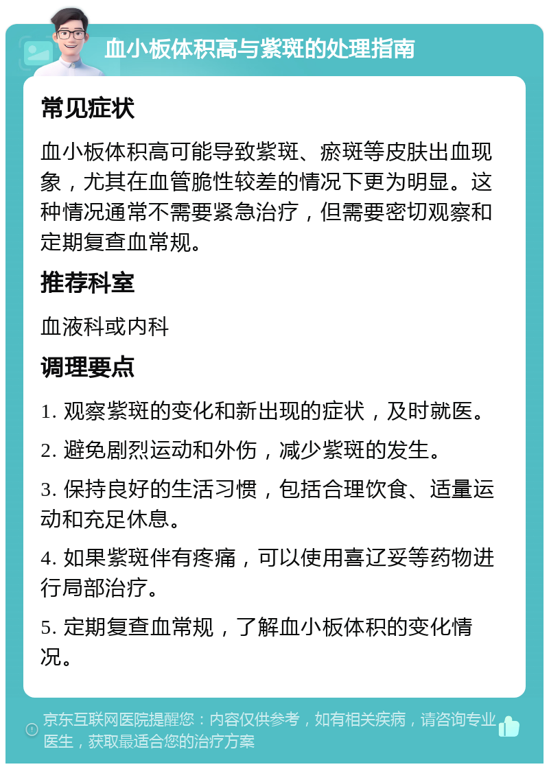 血小板体积高与紫斑的处理指南 常见症状 血小板体积高可能导致紫斑、瘀斑等皮肤出血现象，尤其在血管脆性较差的情况下更为明显。这种情况通常不需要紧急治疗，但需要密切观察和定期复查血常规。 推荐科室 血液科或内科 调理要点 1. 观察紫斑的变化和新出现的症状，及时就医。 2. 避免剧烈运动和外伤，减少紫斑的发生。 3. 保持良好的生活习惯，包括合理饮食、适量运动和充足休息。 4. 如果紫斑伴有疼痛，可以使用喜辽妥等药物进行局部治疗。 5. 定期复查血常规，了解血小板体积的变化情况。