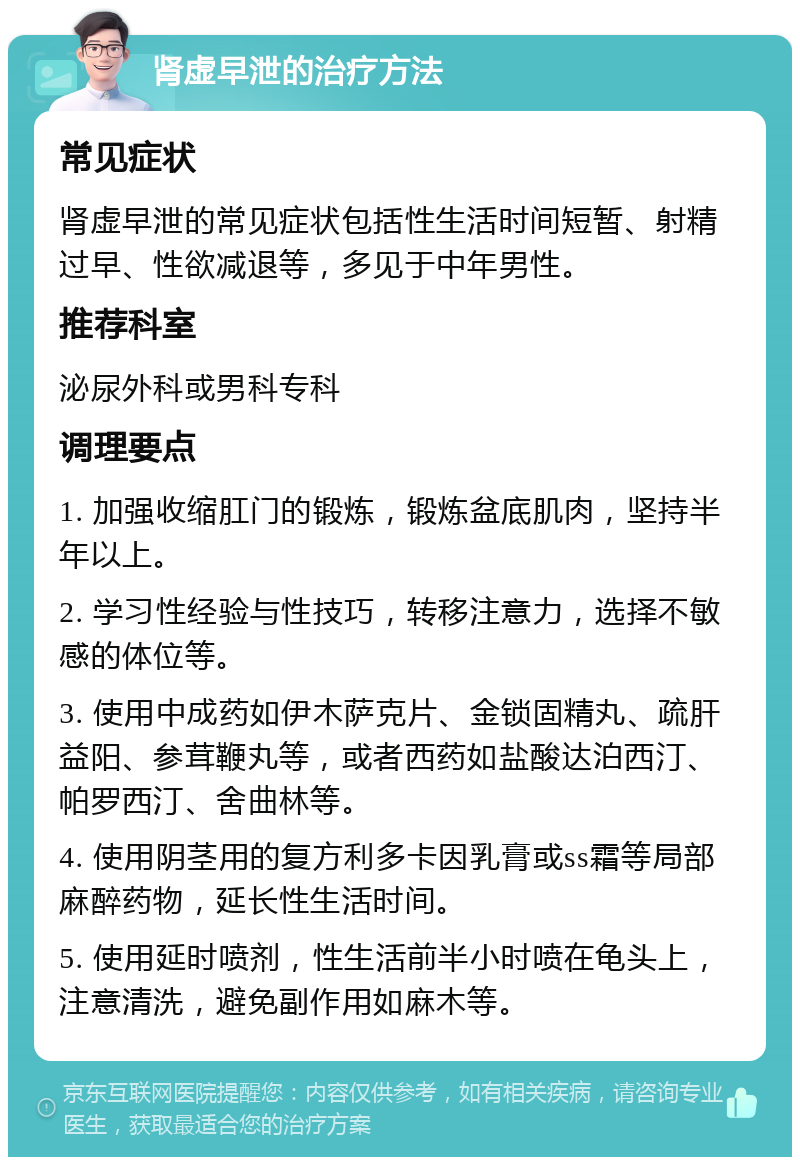 肾虚早泄的治疗方法 常见症状 肾虚早泄的常见症状包括性生活时间短暂、射精过早、性欲减退等，多见于中年男性。 推荐科室 泌尿外科或男科专科 调理要点 1. 加强收缩肛门的锻炼，锻炼盆底肌肉，坚持半年以上。 2. 学习性经验与性技巧，转移注意力，选择不敏感的体位等。 3. 使用中成药如伊木萨克片、金锁固精丸、疏肝益阳、参茸鞭丸等，或者西药如盐酸达泊西汀、帕罗西汀、舍曲林等。 4. 使用阴茎用的复方利多卡因乳膏或ss霜等局部麻醉药物，延长性生活时间。 5. 使用延时喷剂，性生活前半小时喷在龟头上，注意清洗，避免副作用如麻木等。