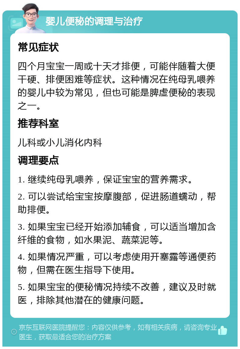 婴儿便秘的调理与治疗 常见症状 四个月宝宝一周或十天才排便，可能伴随着大便干硬、排便困难等症状。这种情况在纯母乳喂养的婴儿中较为常见，但也可能是脾虚便秘的表现之一。 推荐科室 儿科或小儿消化内科 调理要点 1. 继续纯母乳喂养，保证宝宝的营养需求。 2. 可以尝试给宝宝按摩腹部，促进肠道蠕动，帮助排便。 3. 如果宝宝已经开始添加辅食，可以适当增加含纤维的食物，如水果泥、蔬菜泥等。 4. 如果情况严重，可以考虑使用开塞露等通便药物，但需在医生指导下使用。 5. 如果宝宝的便秘情况持续不改善，建议及时就医，排除其他潜在的健康问题。