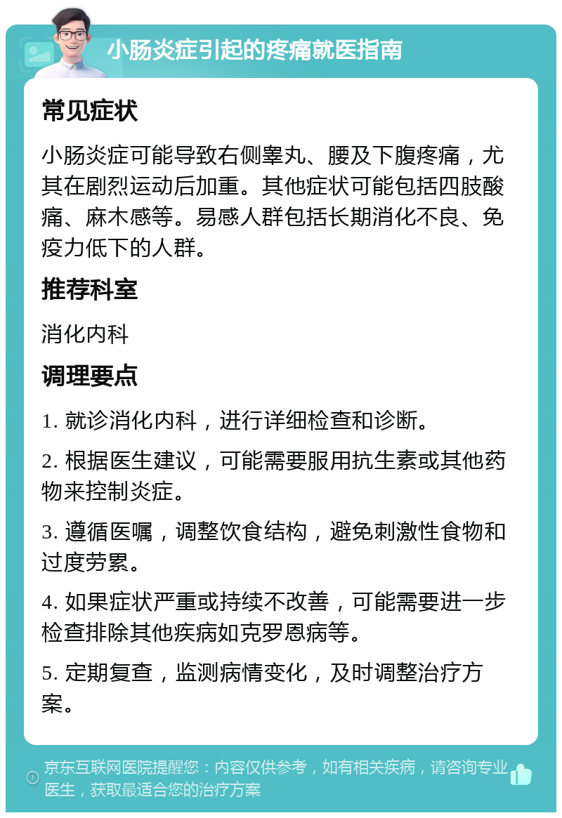 小肠炎症引起的疼痛就医指南 常见症状 小肠炎症可能导致右侧睾丸、腰及下腹疼痛，尤其在剧烈运动后加重。其他症状可能包括四肢酸痛、麻木感等。易感人群包括长期消化不良、免疫力低下的人群。 推荐科室 消化内科 调理要点 1. 就诊消化内科，进行详细检查和诊断。 2. 根据医生建议，可能需要服用抗生素或其他药物来控制炎症。 3. 遵循医嘱，调整饮食结构，避免刺激性食物和过度劳累。 4. 如果症状严重或持续不改善，可能需要进一步检查排除其他疾病如克罗恩病等。 5. 定期复查，监测病情变化，及时调整治疗方案。