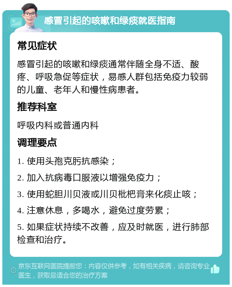 感冒引起的咳嗽和绿痰就医指南 常见症状 感冒引起的咳嗽和绿痰通常伴随全身不适、酸疼、呼吸急促等症状，易感人群包括免疫力较弱的儿童、老年人和慢性病患者。 推荐科室 呼吸内科或普通内科 调理要点 1. 使用头孢克肟抗感染； 2. 加入抗病毒口服液以增强免疫力； 3. 使用蛇胆川贝液或川贝枇杷膏来化痰止咳； 4. 注意休息，多喝水，避免过度劳累； 5. 如果症状持续不改善，应及时就医，进行肺部检查和治疗。