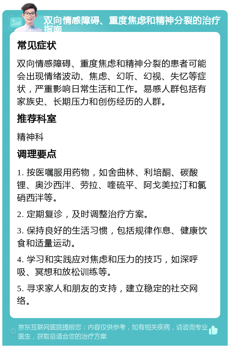 双向情感障碍、重度焦虑和精神分裂的治疗指南 常见症状 双向情感障碍、重度焦虑和精神分裂的患者可能会出现情绪波动、焦虑、幻听、幻视、失忆等症状，严重影响日常生活和工作。易感人群包括有家族史、长期压力和创伤经历的人群。 推荐科室 精神科 调理要点 1. 按医嘱服用药物，如舍曲林、利培酮、碳酸锂、奥沙西泮、劳拉、喹硫平、阿戈美拉汀和氯硝西泮等。 2. 定期复诊，及时调整治疗方案。 3. 保持良好的生活习惯，包括规律作息、健康饮食和适量运动。 4. 学习和实践应对焦虑和压力的技巧，如深呼吸、冥想和放松训练等。 5. 寻求家人和朋友的支持，建立稳定的社交网络。