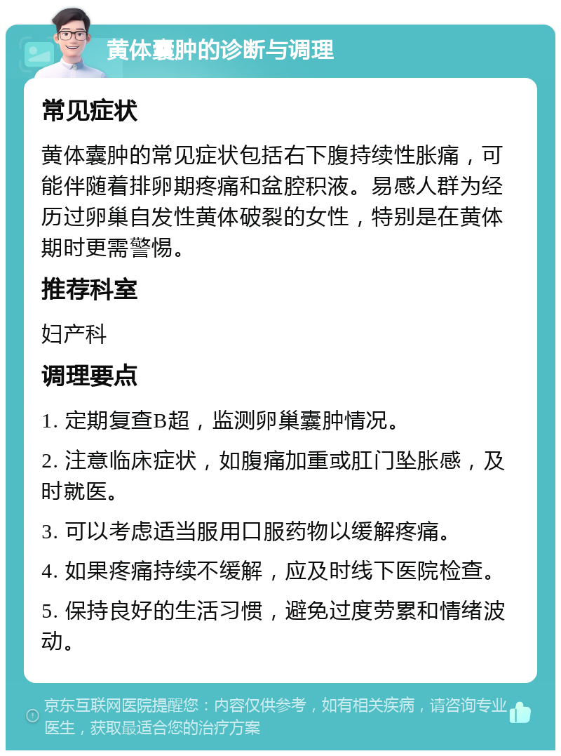 黄体囊肿的诊断与调理 常见症状 黄体囊肿的常见症状包括右下腹持续性胀痛，可能伴随着排卵期疼痛和盆腔积液。易感人群为经历过卵巢自发性黄体破裂的女性，特别是在黄体期时更需警惕。 推荐科室 妇产科 调理要点 1. 定期复查B超，监测卵巢囊肿情况。 2. 注意临床症状，如腹痛加重或肛门坠胀感，及时就医。 3. 可以考虑适当服用口服药物以缓解疼痛。 4. 如果疼痛持续不缓解，应及时线下医院检查。 5. 保持良好的生活习惯，避免过度劳累和情绪波动。