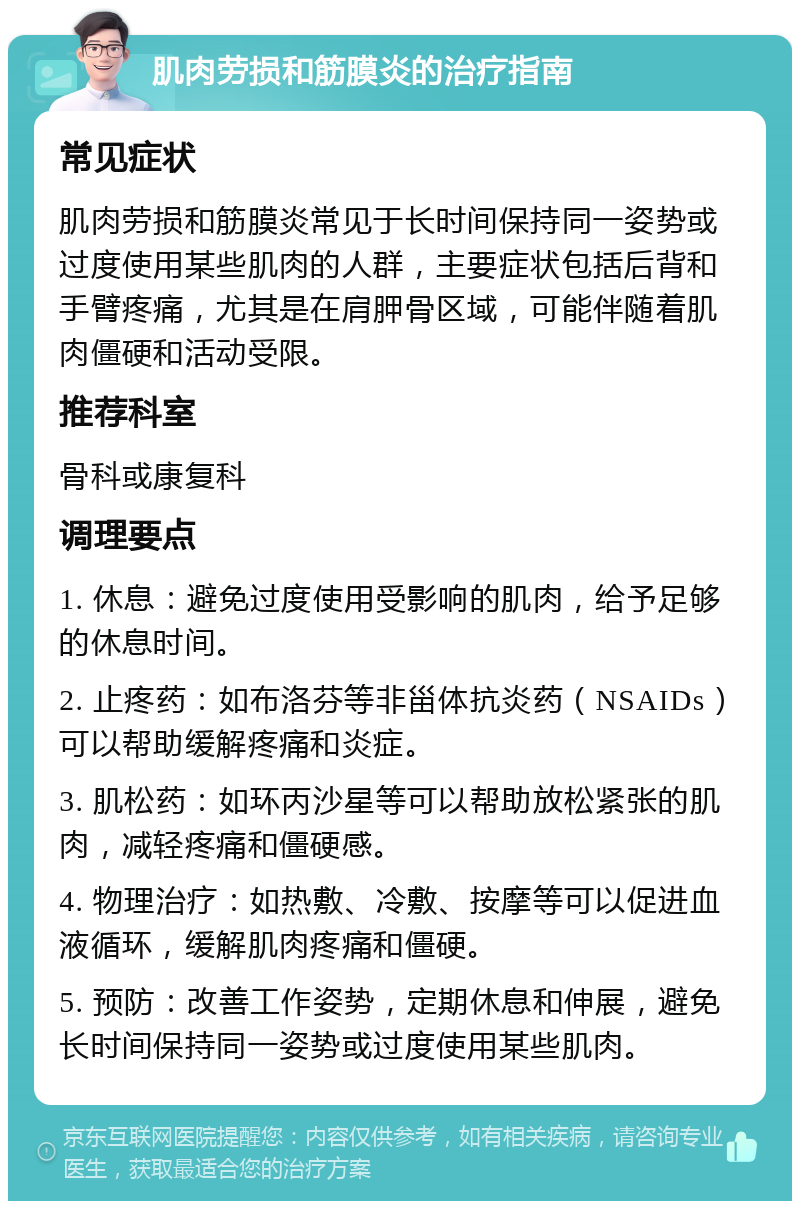 肌肉劳损和筋膜炎的治疗指南 常见症状 肌肉劳损和筋膜炎常见于长时间保持同一姿势或过度使用某些肌肉的人群，主要症状包括后背和手臂疼痛，尤其是在肩胛骨区域，可能伴随着肌肉僵硬和活动受限。 推荐科室 骨科或康复科 调理要点 1. 休息：避免过度使用受影响的肌肉，给予足够的休息时间。 2. 止疼药：如布洛芬等非甾体抗炎药（NSAIDs）可以帮助缓解疼痛和炎症。 3. 肌松药：如环丙沙星等可以帮助放松紧张的肌肉，减轻疼痛和僵硬感。 4. 物理治疗：如热敷、冷敷、按摩等可以促进血液循环，缓解肌肉疼痛和僵硬。 5. 预防：改善工作姿势，定期休息和伸展，避免长时间保持同一姿势或过度使用某些肌肉。