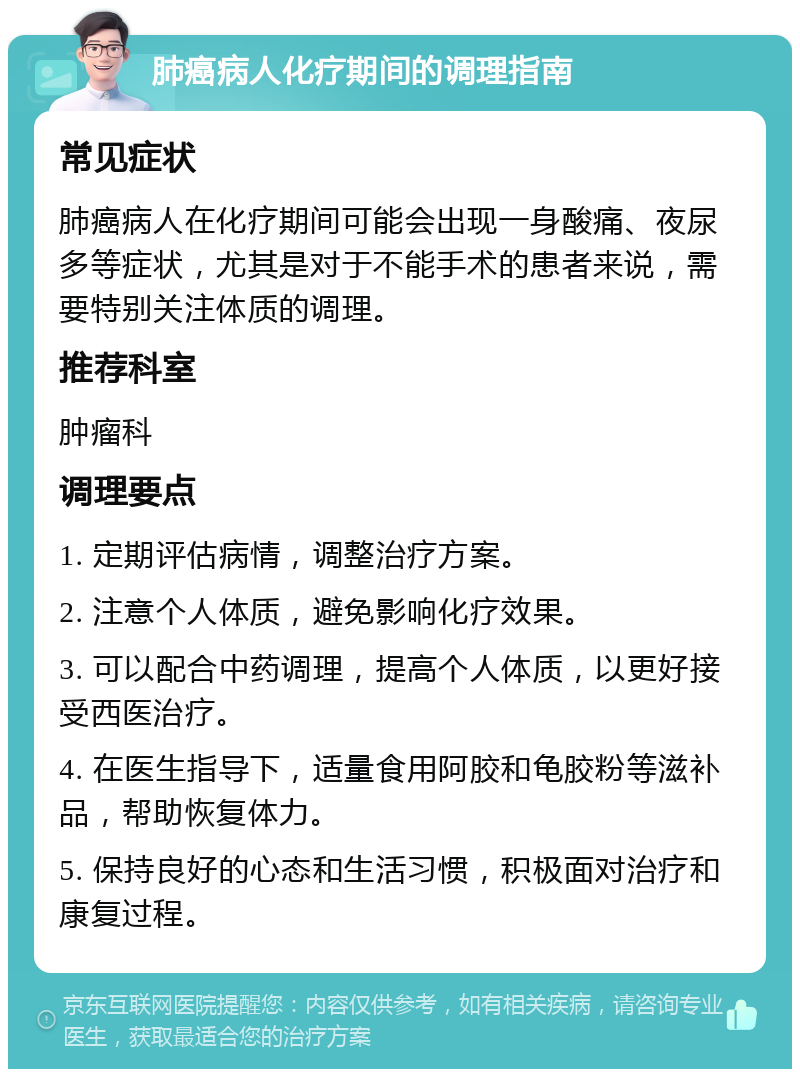 肺癌病人化疗期间的调理指南 常见症状 肺癌病人在化疗期间可能会出现一身酸痛、夜尿多等症状，尤其是对于不能手术的患者来说，需要特别关注体质的调理。 推荐科室 肿瘤科 调理要点 1. 定期评估病情，调整治疗方案。 2. 注意个人体质，避免影响化疗效果。 3. 可以配合中药调理，提高个人体质，以更好接受西医治疗。 4. 在医生指导下，适量食用阿胶和龟胶粉等滋补品，帮助恢复体力。 5. 保持良好的心态和生活习惯，积极面对治疗和康复过程。